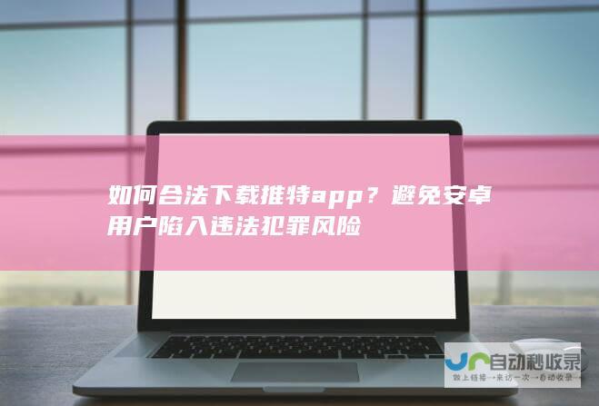 如何合法下载推特app？避免安卓用户陷入违法犯罪风险