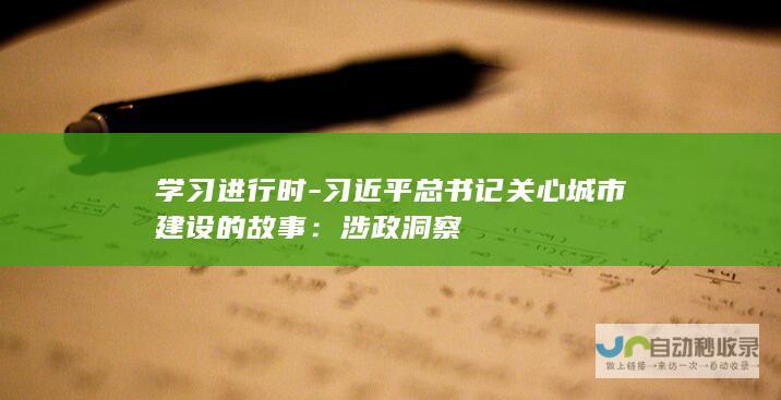 学习进行时 - 习近平总书记关心城市建设的故事：涉政洞察