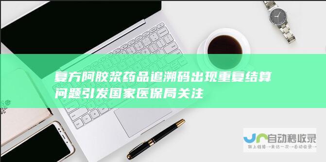 复方阿胶浆药品追溯码出现重复结算问题引发国家医保局关注