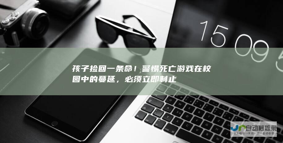 孩子捡回一条命！警惕死亡游戏在校园中的蔓延，必须立即制止