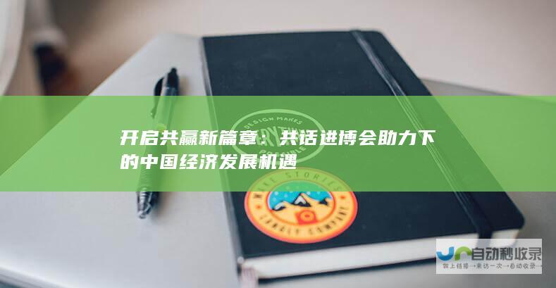 开启共赢新篇章：共话进博会助力下的中国经济发展机遇