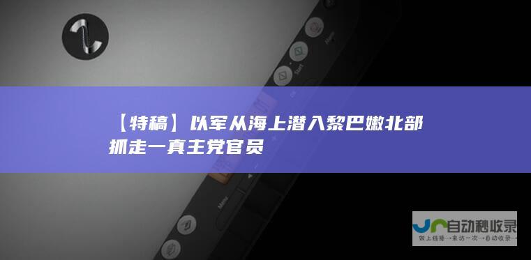 【特稿】以军从海上潜入黎巴嫩北部 抓走一真主党官员