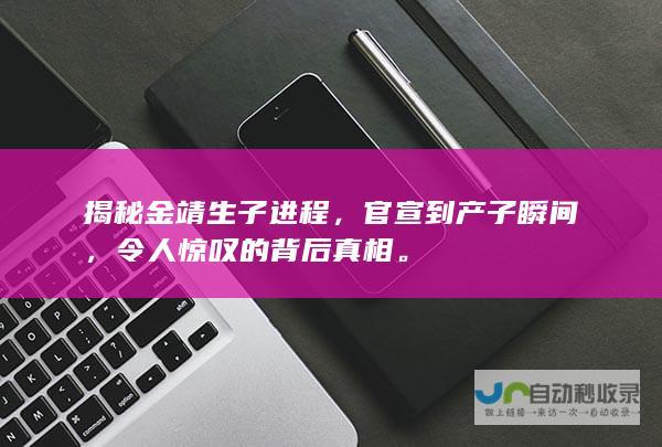 揭秘金靖生子进程，官宣到产子瞬间，令人惊叹的背后真相。