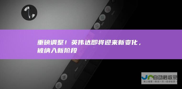 重磅调整！英伟达即将迎来新变化，被纳入新阶段