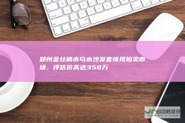 郑州金丝楠木乌木沙发套惊现拍卖市场，评估价高达358万