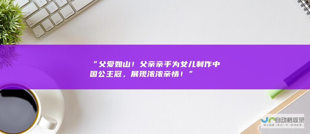 “父爱如山！父亲亲手为女儿制作中国公主冠，展现浓浓亲情！”