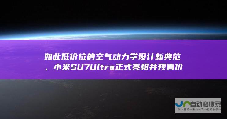 如此低价位的空气动力学设计新典范，小米SU7 Ultra正式亮相并预售价格曝光！