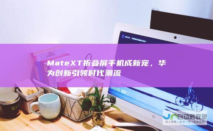 Mate XT折叠屏手机成新宠，华为创新引领时代潮流