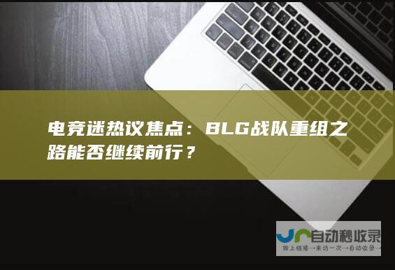 电竞迷热议焦点：BLG战队重组之路能否继续前行？