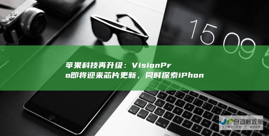 苹果科技再升级：Vision Pro即将迎来芯片更新，同时探索iPhone连接的眼镜技术