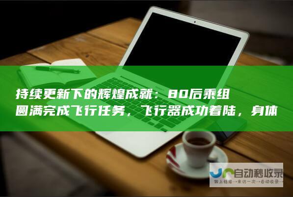 持续更新下的辉煌成就：80后乘组圆满完成飞行任务，飞行器成功着陆，身体状态良好