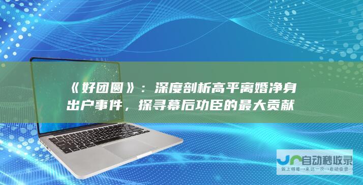 《好团圆》：深度剖析高平离婚净身出户事件，探寻幕后功臣的最大贡献