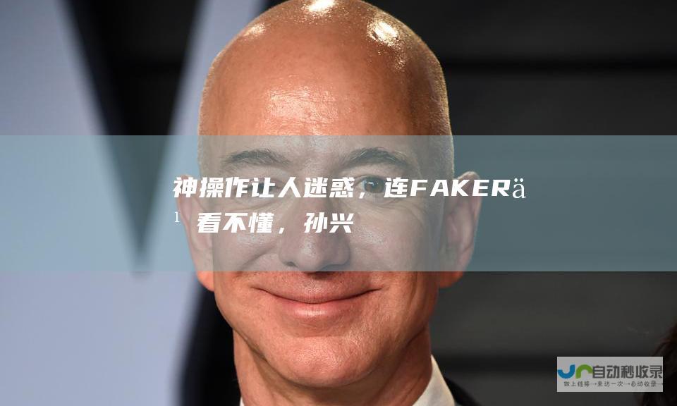 神操作让人迷惑，连FAKER也看不懂，孙兴慜邀请T1全队观战却遭遇半场换下。