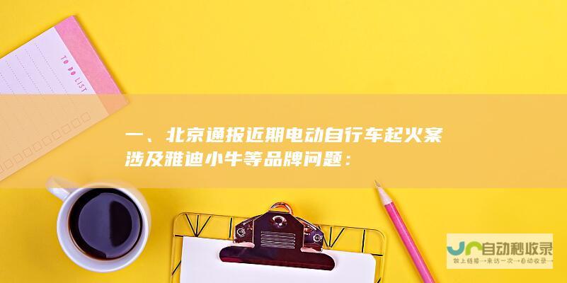 一、北京通报近期电动自行车起火案涉及雅迪小牛等品牌问题：