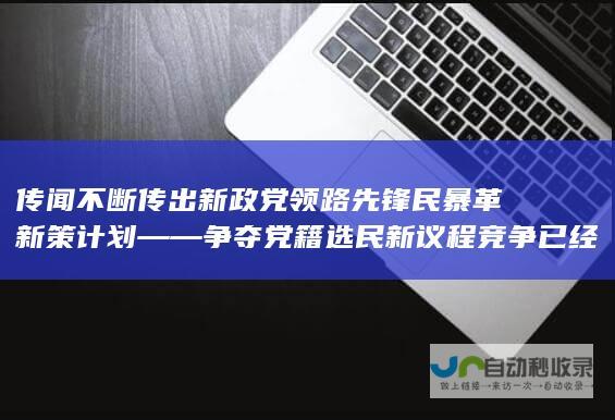 传闻不断传出新政党领路先锋民暴革新策计划 —— 争夺党籍选民新议程竞争已经进入激烈时刻。