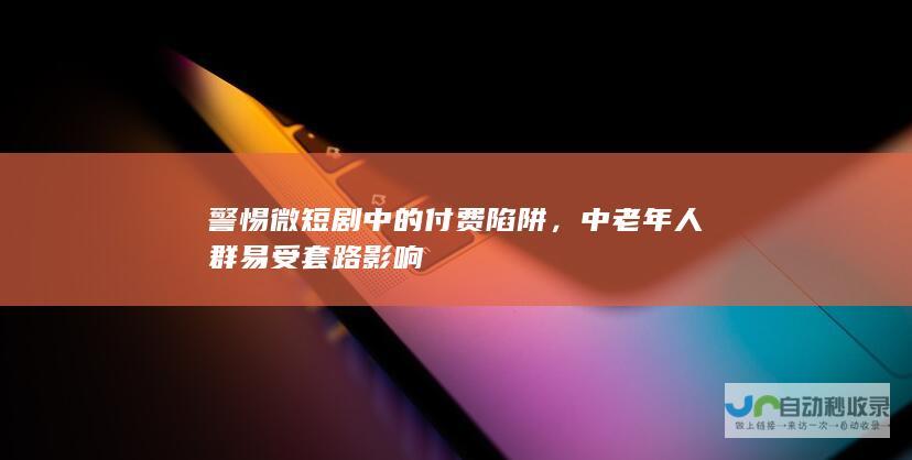 警惕微短剧中的付费陷阱，中老年人群易受套路影响