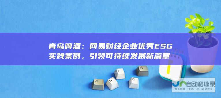 青岛啤酒：网易财经企业优秀ESG实践案例，引领可持续发展新篇章