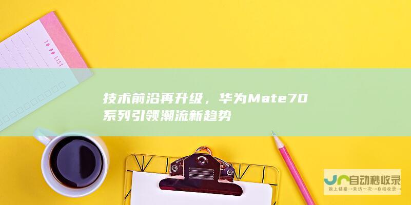 技术前沿再升级，华为Mate 70系列引领潮流新趋势