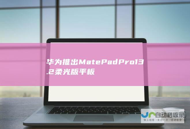 华为推出MatePad Pro 13.2柔光版平板