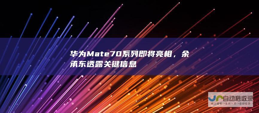 华为Mate 70系列即将亮相，余承东透露关键信息