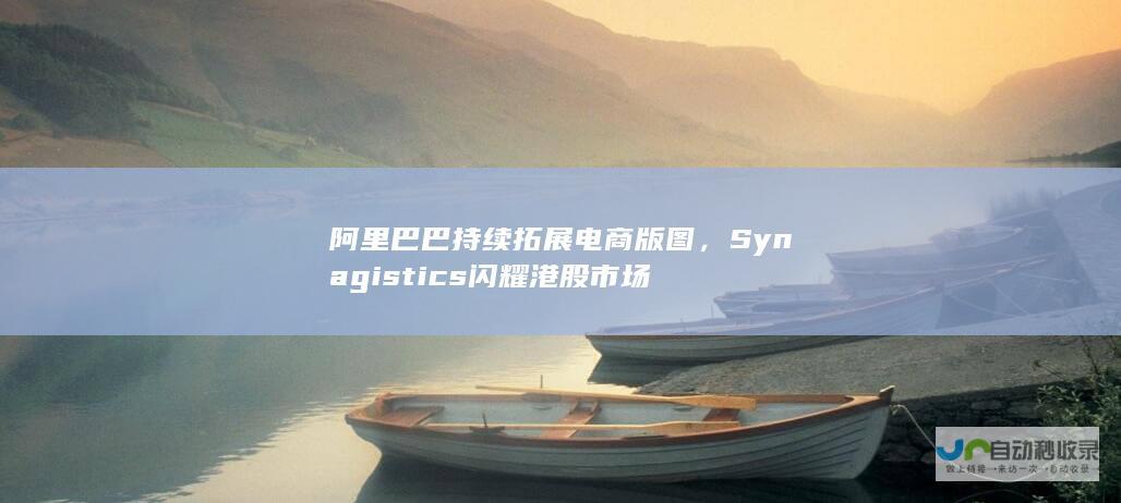 阿里巴巴持续拓展电商版图，Synagistics闪耀港股市场