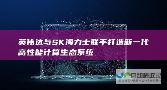 英伟达与SK海力士联手打造新一代高性能计算生态系统