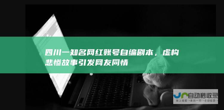 四川一知名网红账号自编剧本，虚构悲惨故事引发网友同情