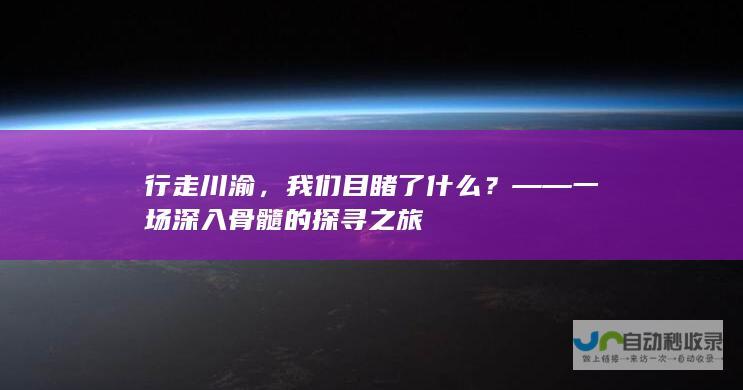 行走川渝，我们目睹了什么？——一场深入骨髓的探寻之旅