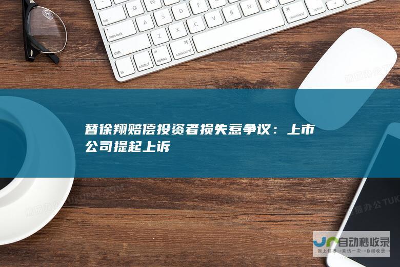 替徐翔赔偿投资者损失惹争议：上市公司提起上诉