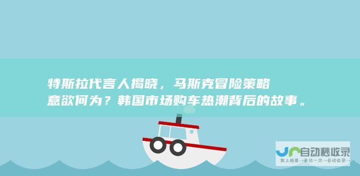 特斯拉代言人揭晓，马斯克冒险策略意欲何为？韩国市场购车热潮背后的故事。