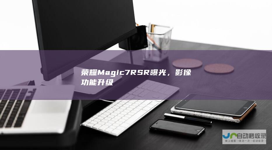 荣耀Magic7 RSR曝光，影像功能升级