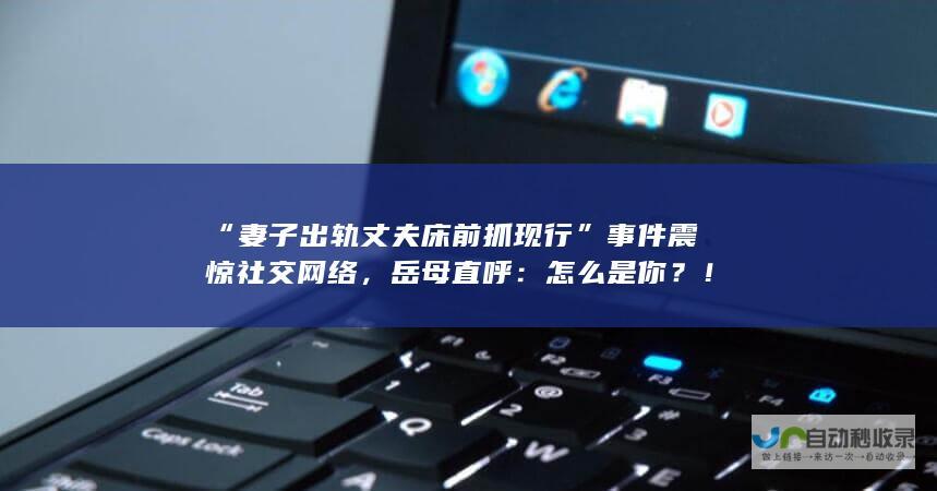 “妻子出轨丈夫床前抓现行”事件震惊社交网络，岳母直呼：怎么是你？！