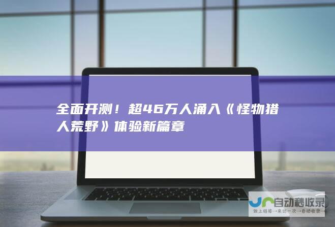 全面开测！超46万人涌入《怪物猎人荒野》体验新篇章