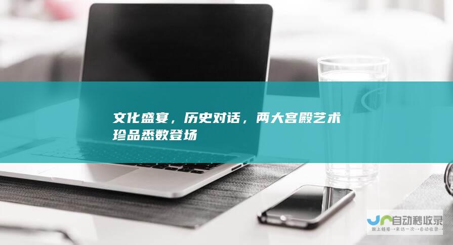 文化盛宴，历史对话，两大宫殿艺术珍品悉数登场