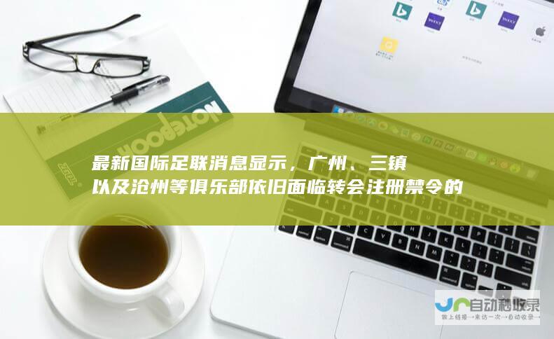 最新国际足联消息显示，广州、三镇以及沧州等俱乐部依旧面临转会注册禁令的限制。