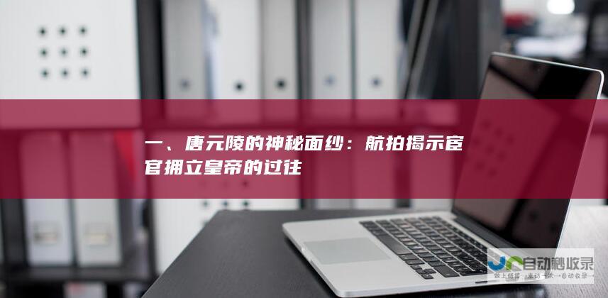 一、唐元陵的神秘面纱：航拍揭示宦官拥立皇帝的过往