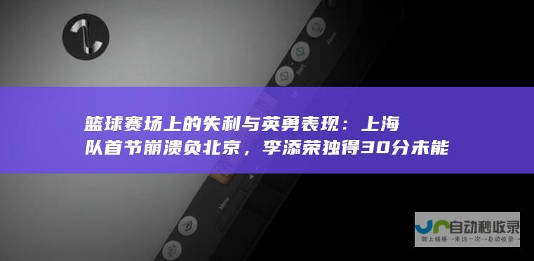 篮球赛场上的失利与英勇表现：上海队首节崩溃负北京，李添荣独得30分未能改变败局，杰曼表现全面