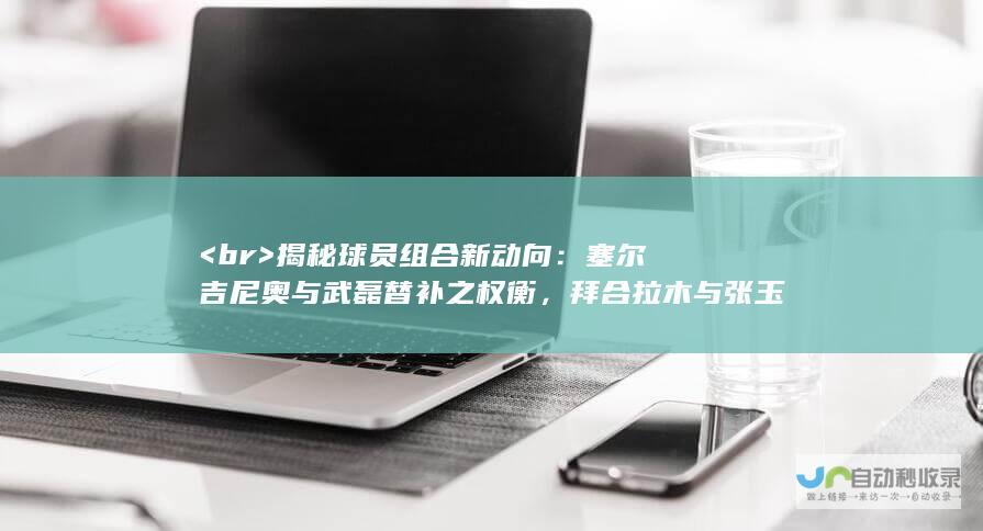 <br> 揭秘球员组合新动向：塞尔吉尼奥与武磊替补之权衡，拜合拉木与张玉宁双剑合璧值得期待