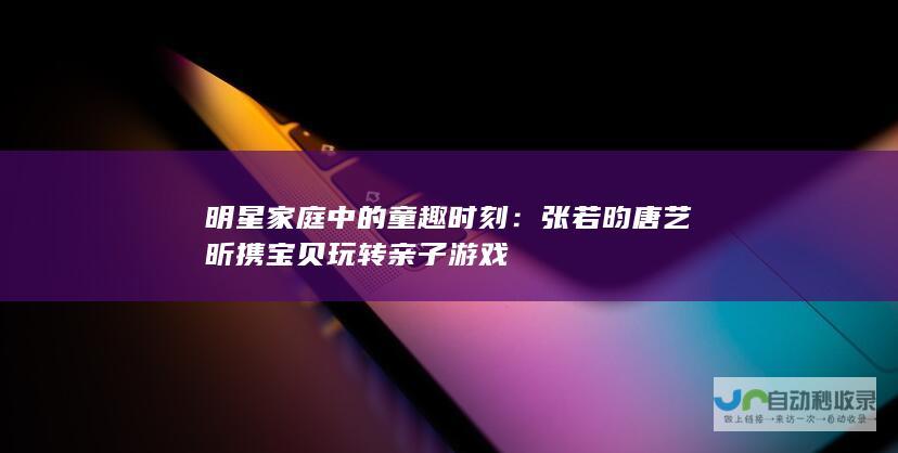 明星家庭中的童趣时刻：张若昀唐艺昕携宝贝玩转亲子游戏