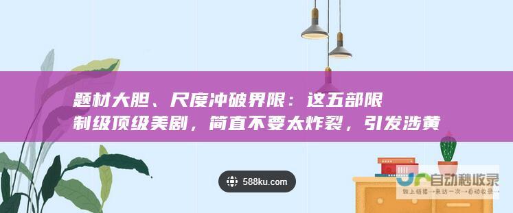 题材大胆、尺度冲破界限：这五部限制级顶级美剧，简直不要太炸裂，引发涉黄问题探讨