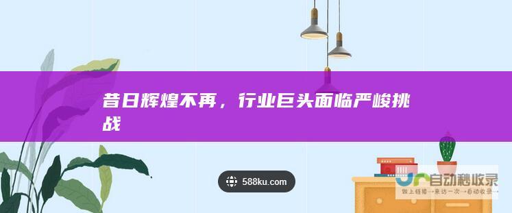 昔日辉煌不再，行业巨头面临严峻挑战