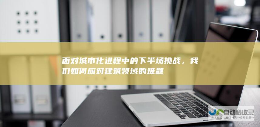 面对城市化进程中的下半场挑战，我们如何应对建筑领域的难题