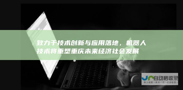 致力于技术创新与应用落地，机器人技术将重塑重庆未来经济社会发展