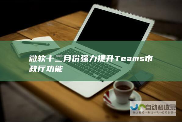 微软十二月份强力提升Teams市政厅功能