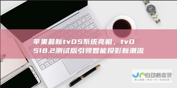 苹果最新tvOS系统亮相，tvOS 18.2测试版引领智能投影新潮流