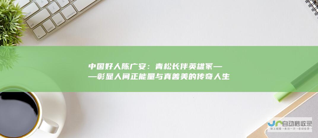 中国好人陈广安：青松长伴英雄冢——彰显人间正能量与真善美的传奇人生