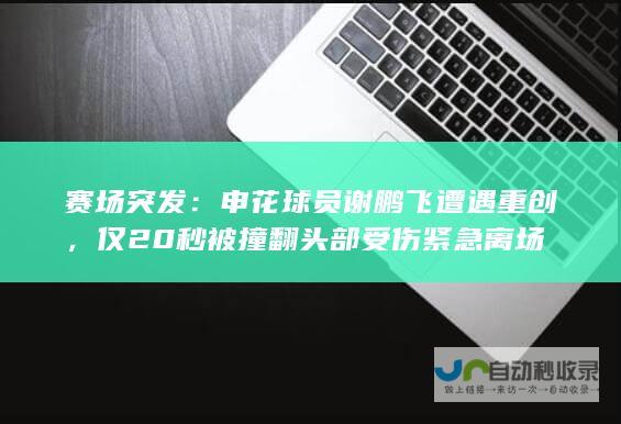 赛场突发：申花球员谢鹏飞遭遇重创，仅20秒被撞翻头部受伤紧急离场