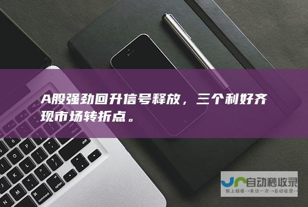 A股强劲回升信号释放，三个利好齐现市场转折点。