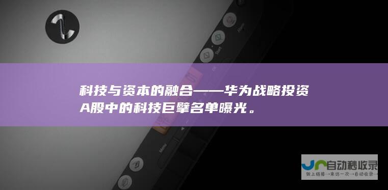 科技与资本的融合——华为战略投资A股中的科技巨擘名单曝光。