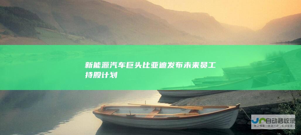 新能源汽车巨头比亚迪发布未来员工持股计划